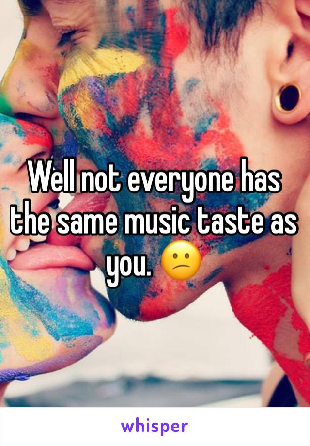 Well not everyone has the same music taste as you. 😕