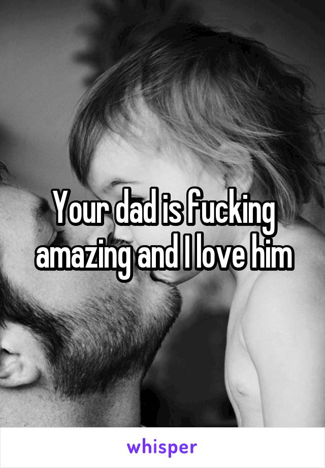 Your dad is fucking amazing and I love him