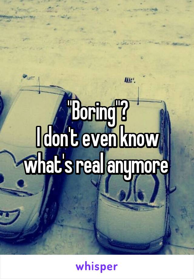 "Boring"?
I don't even know what's real anymore 