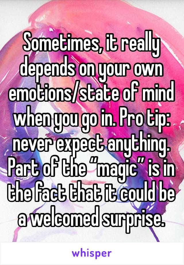 Sometimes, it really depends on your own emotions/state of mind when you go in. Pro tip: never expect anything. Part of the “magic” is in the fact that it could be a welcomed surprise.