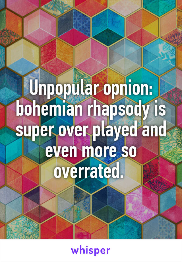 Unpopular opnion: bohemian rhapsody is super over played and even more so overrated. 