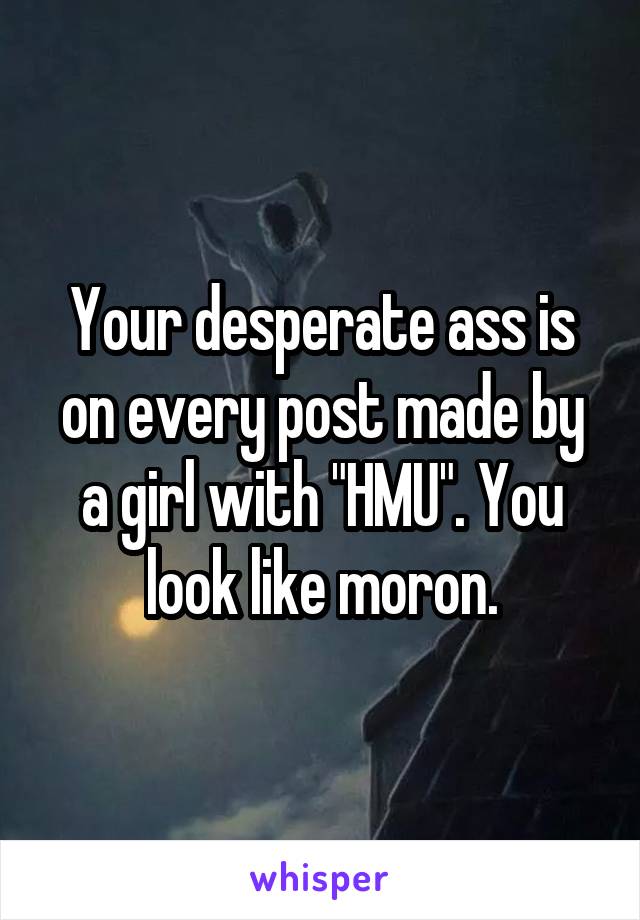 Your desperate ass is on every post made by a girl with "HMU". You look like moron.