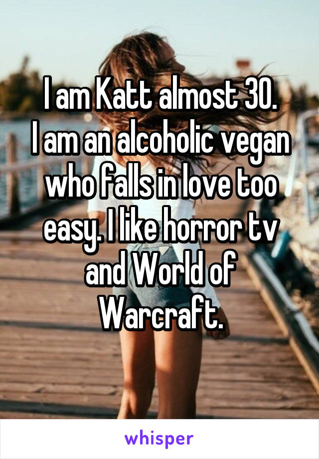 I am Katt almost 30.
I am an alcoholic vegan who falls in love too easy. I like horror tv and World of Warcraft.
