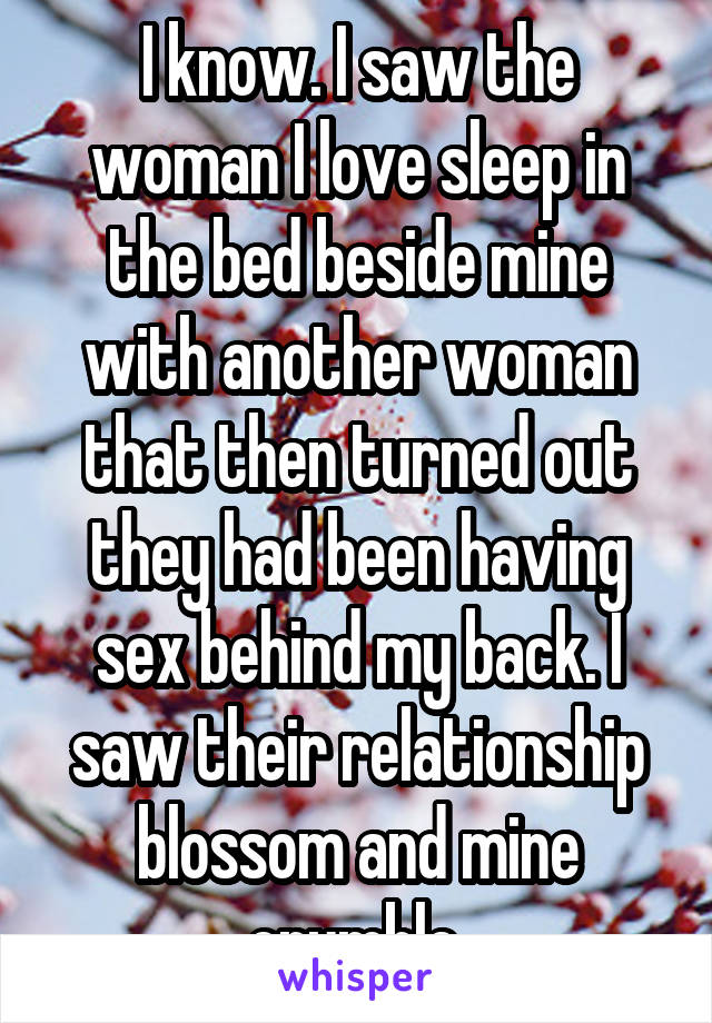 I know. I saw the woman I love sleep in the bed beside mine with another woman that then turned out they had been having sex behind my back. I saw their relationship blossom and mine crumble.