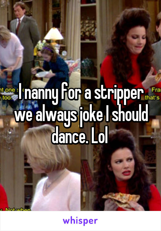 I nanny for a stripper we always joke I should dance. Lol 