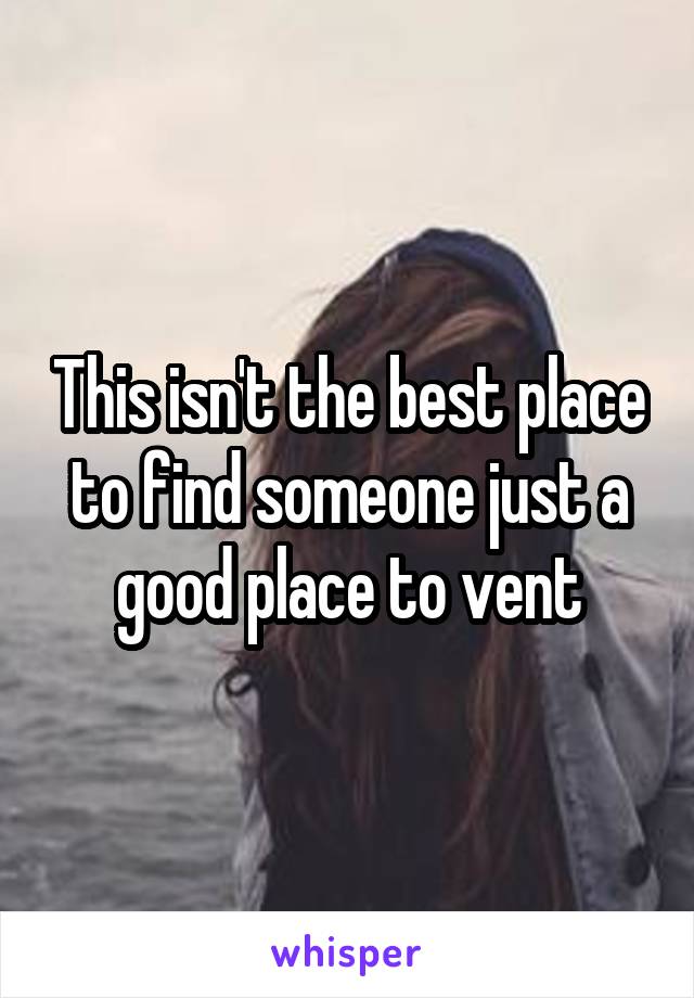 This isn't the best place to find someone just a good place to vent