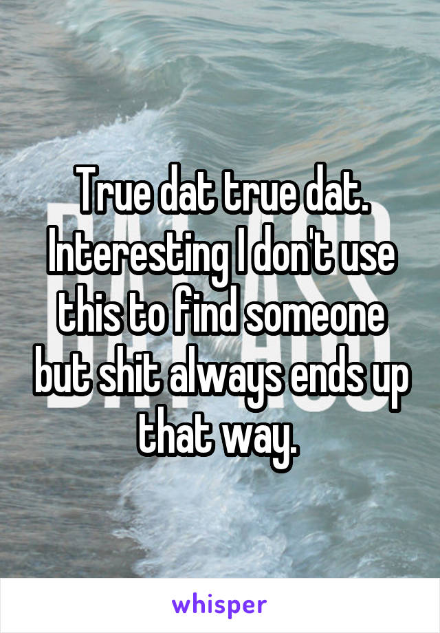 True dat true dat. Interesting I don't use this to find someone but shit always ends up that way. 