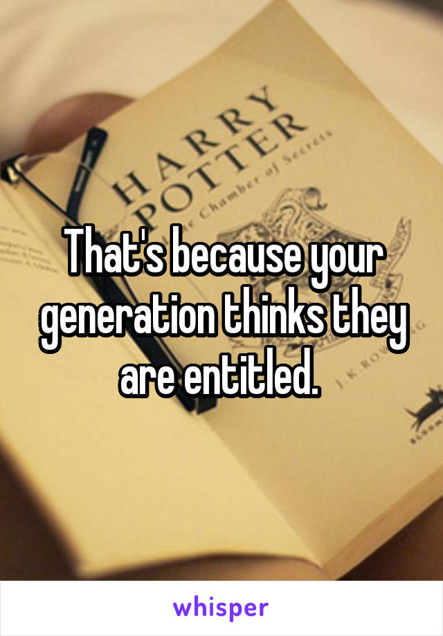 That's because your generation thinks they are entitled. 