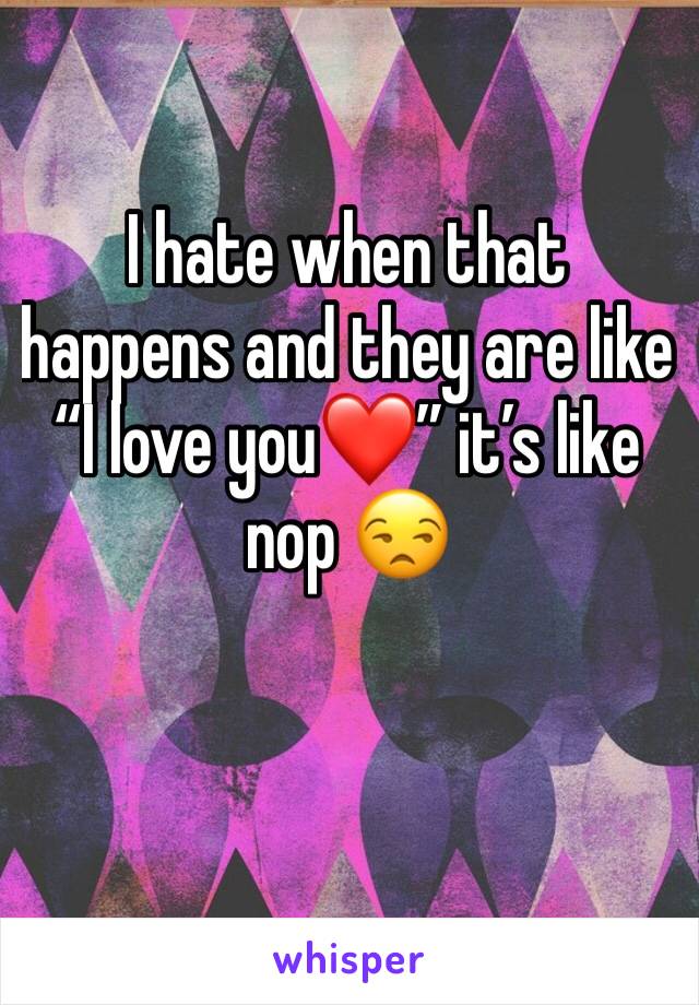 I hate when that happens and they are like “I love you❤️” it’s like nop 😒