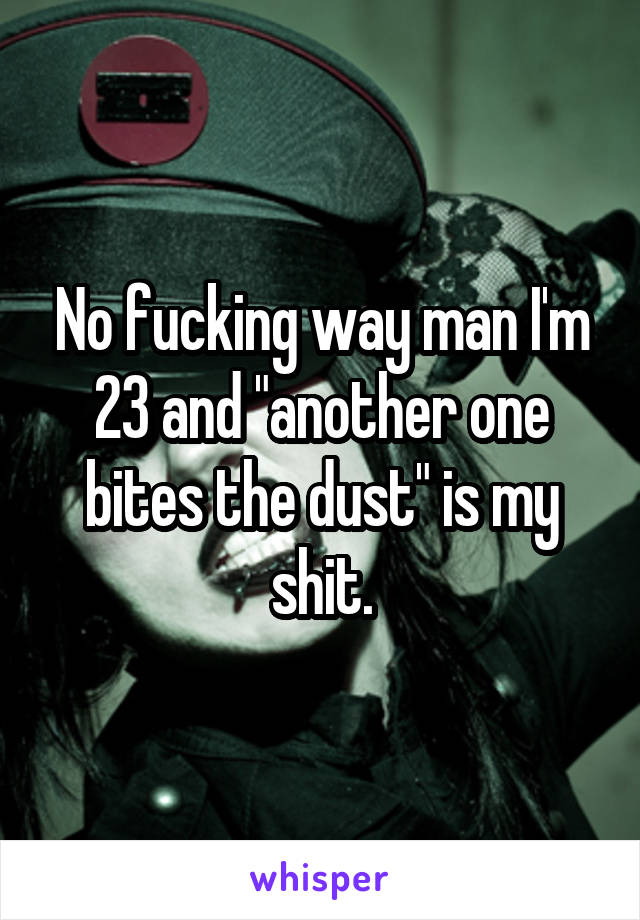 No fucking way man I'm 23 and "another one bites the dust" is my shit.
