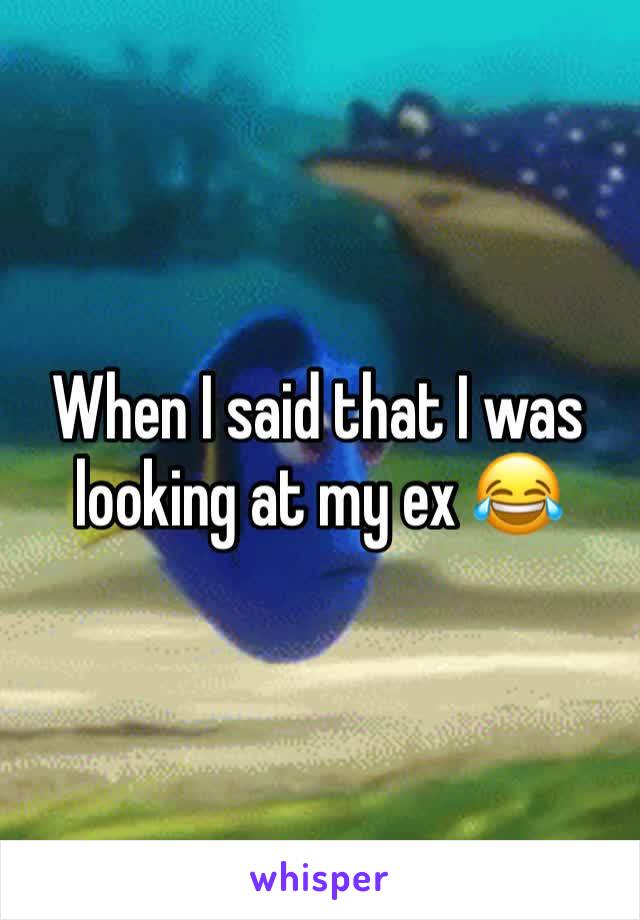 When I said that I was looking at my ex 😂