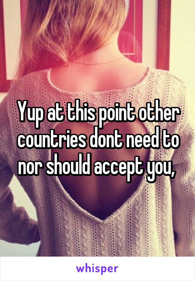 Yup at this point other countries dont need to nor should accept you, 