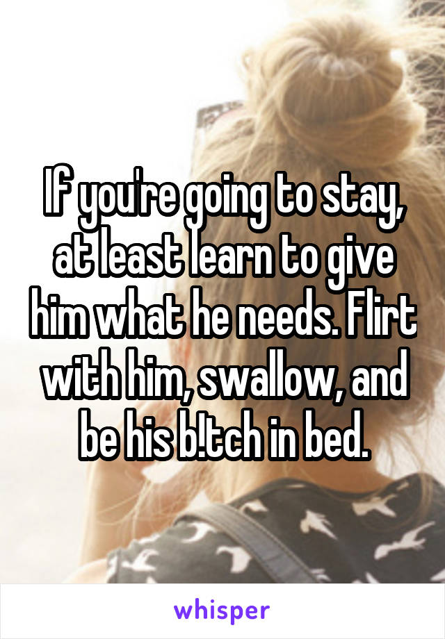 If you're going to stay, at least learn to give him what he needs. Flirt with him, swallow, and be his b!tch in bed.