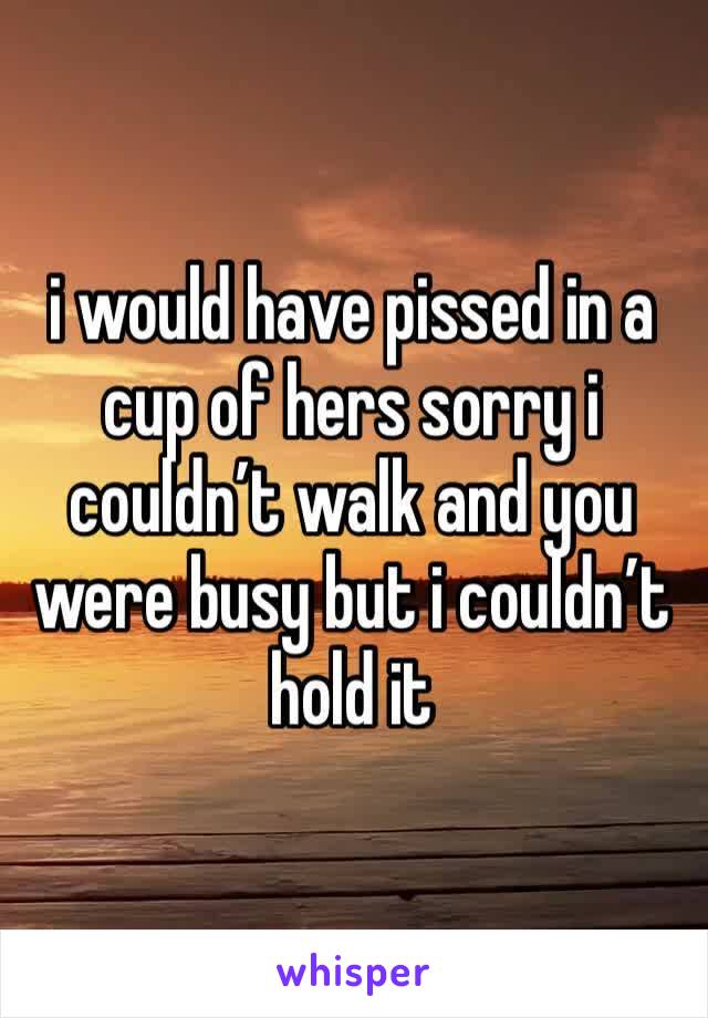 i would have pissed in a cup of hers sorry i couldn’t walk and you were busy but i couldn’t hold it 