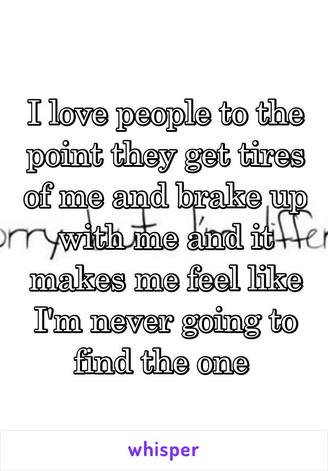 I love people to the point they get tires of me and brake up with me and it makes me feel like I'm never going to find the one 