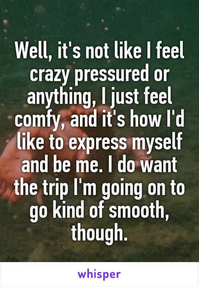 Well, it's not like I feel crazy pressured or anything, I just feel comfy, and it's how I'd like to express myself and be me. I do want the trip I'm going on to go kind of smooth, though.