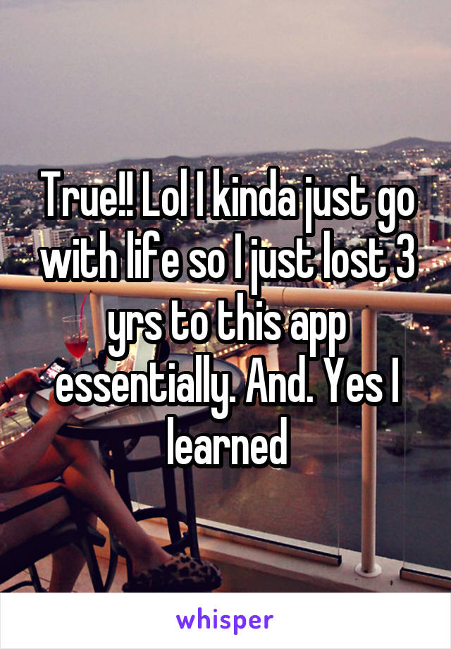True!! Lol I kinda just go with life so I just lost 3 yrs to this app essentially. And. Yes I learned