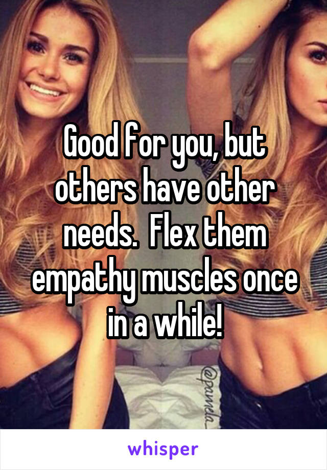 Good for you, but others have other needs.  Flex them empathy muscles once in a while!