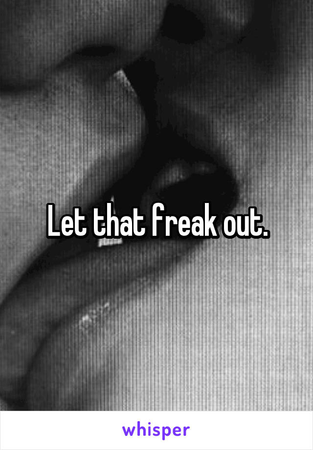 Let that freak out.