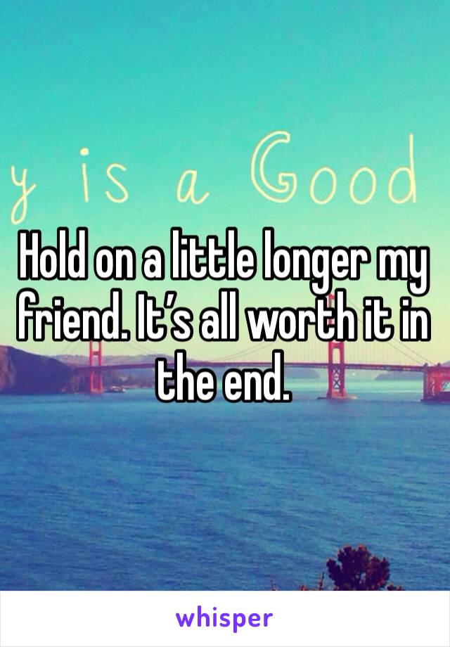 Hold on a little longer my friend. It’s all worth it in the end.