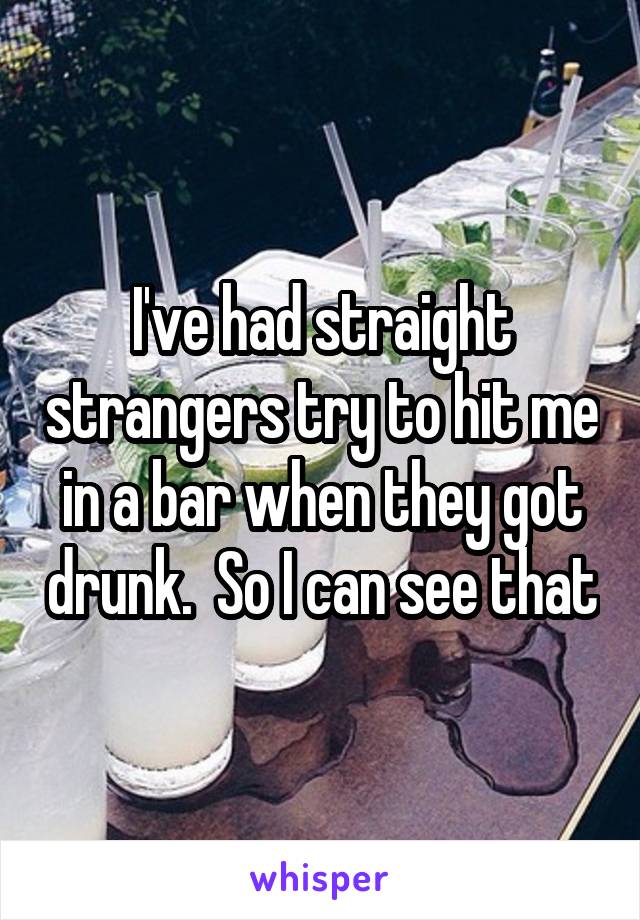 I've had straight strangers try to hit me in a bar when they got drunk.  So I can see that