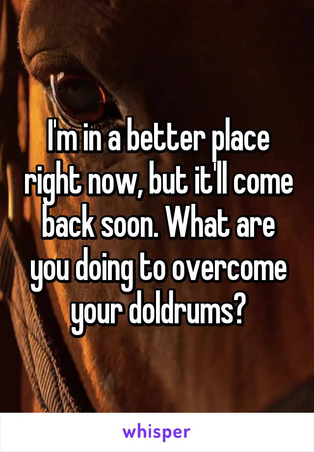 I'm in a better place right now, but it'll come back soon. What are you doing to overcome your doldrums?