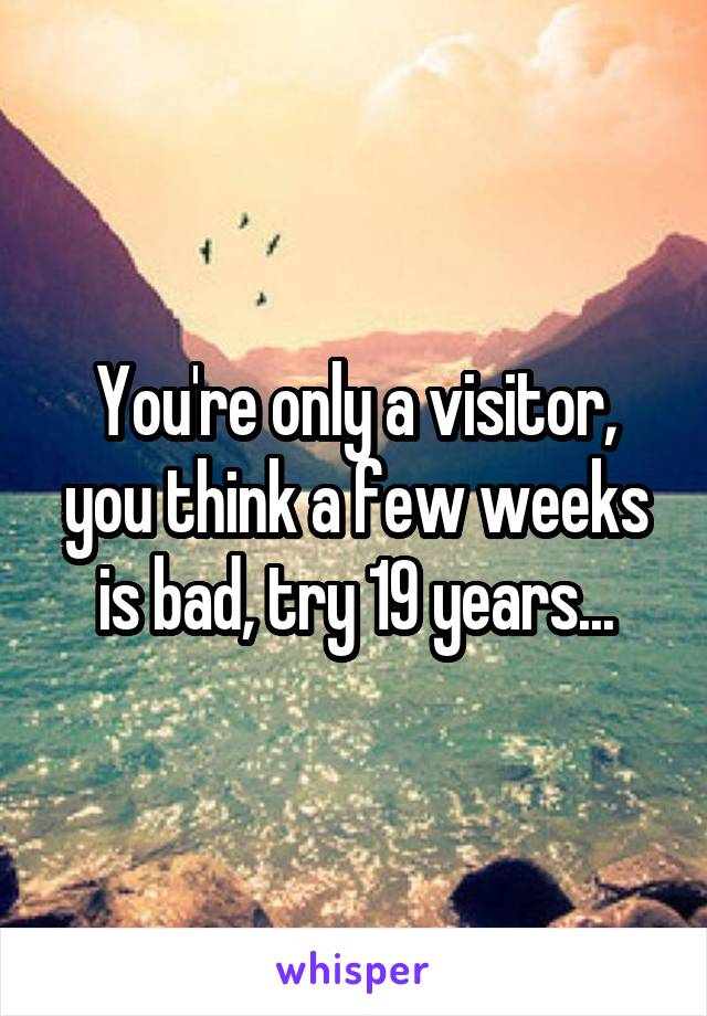 You're only a visitor, you think a few weeks is bad, try 19 years...