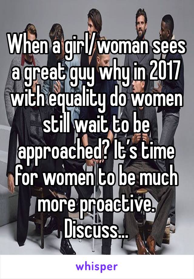 When a girl/woman sees a great guy why in 2017 with equality do women still wait to be approached? It’s time for women to be much more proactive. Discuss...