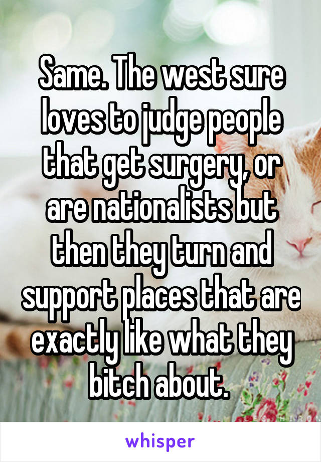 Same. The west sure loves to judge people that get surgery, or are nationalists but then they turn and support places that are exactly like what they bitch about. 