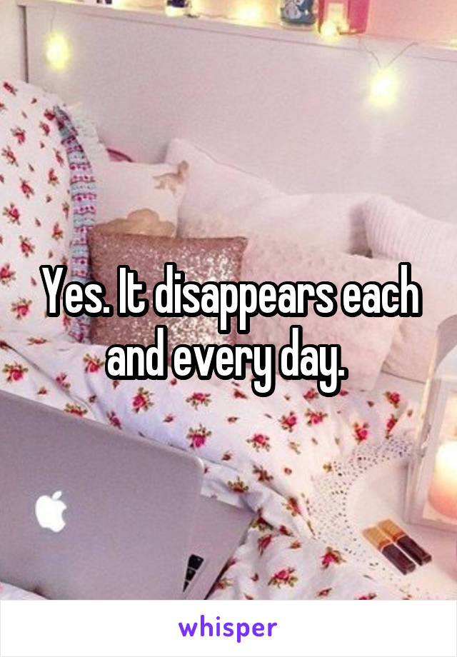 Yes. It disappears each and every day. 