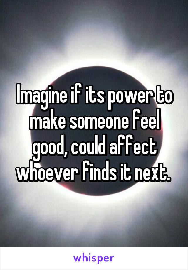 Imagine if its power to make someone feel good, could affect whoever finds it next. 