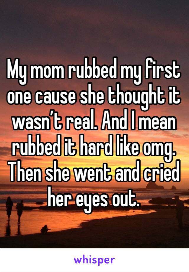 My mom rubbed my first one cause she thought it wasn’t real. And I mean rubbed it hard like omg. Then she went and cried her eyes out. 