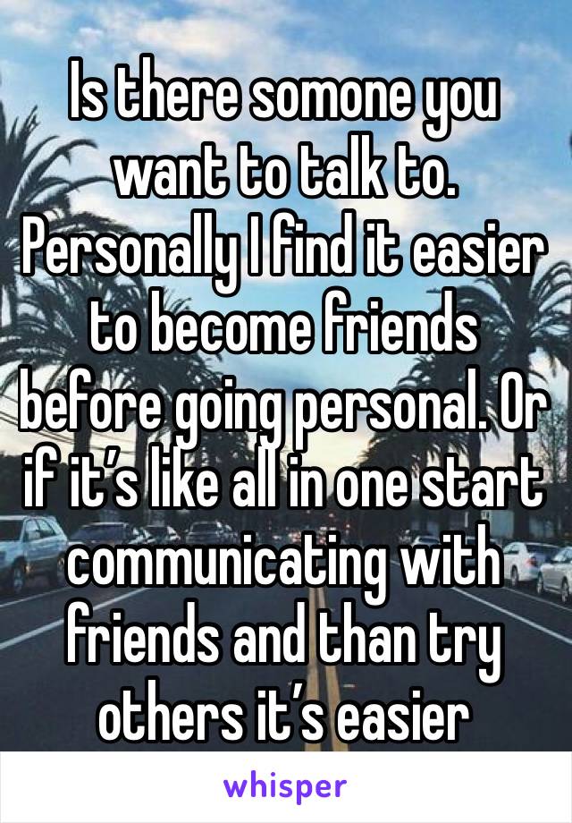 Is there somone you want to talk to. Personally I find it easier to become friends before going personal. Or if it’s like all in one start communicating with friends and than try others it’s easier
