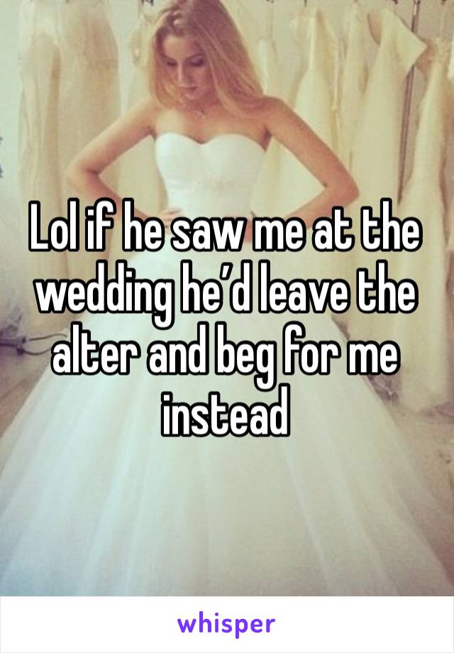 Lol if he saw me at the wedding he’d leave the alter and beg for me instead