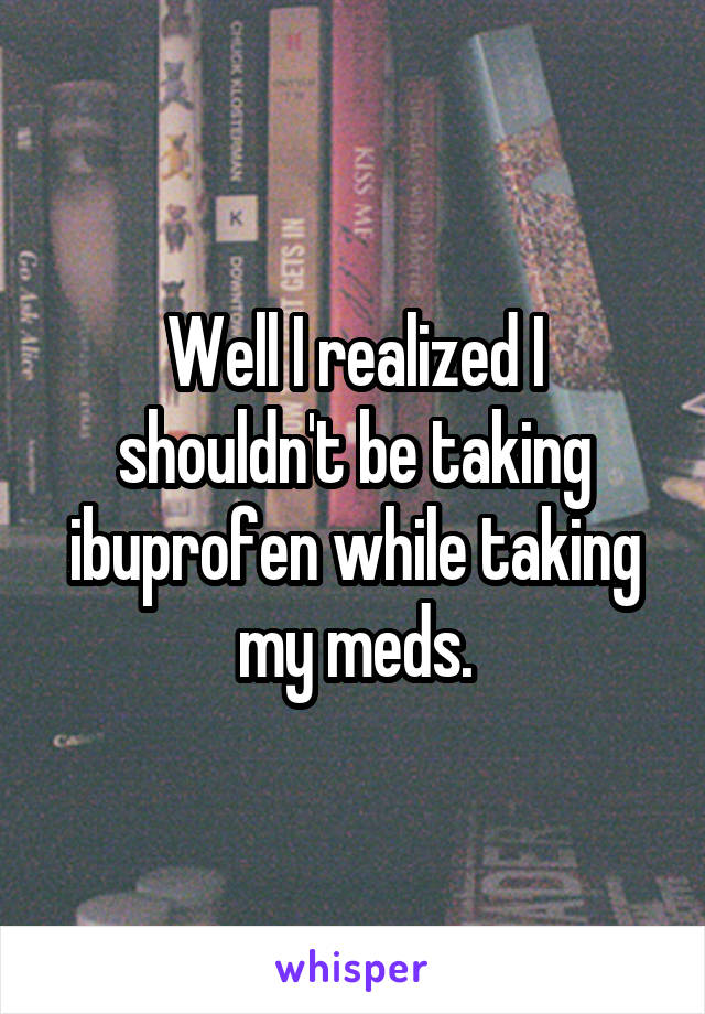 Well I realized I shouldn't be taking ibuprofen while taking my meds.