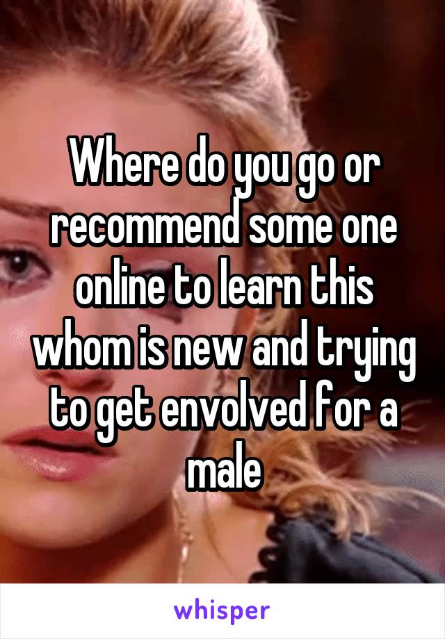 Where do you go or recommend some one online to learn this whom is new and trying to get envolved for a male