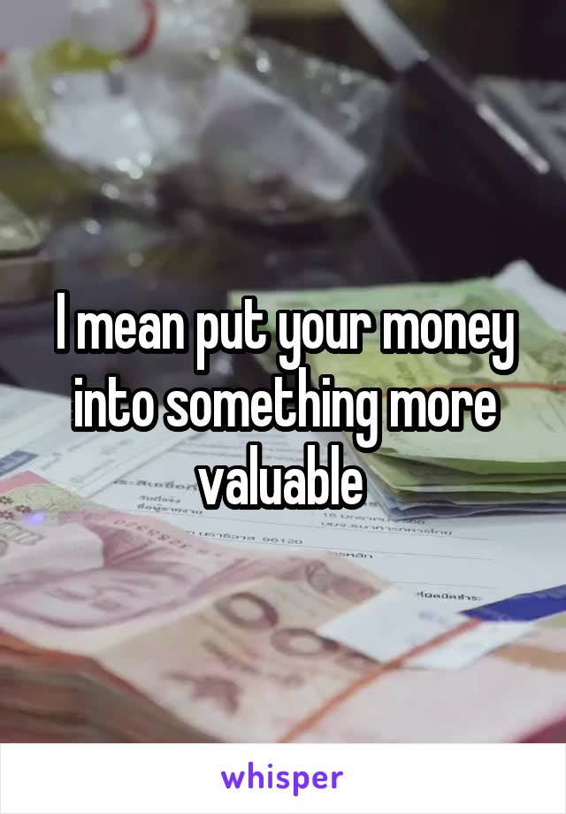 I mean put your money into something more valuable 