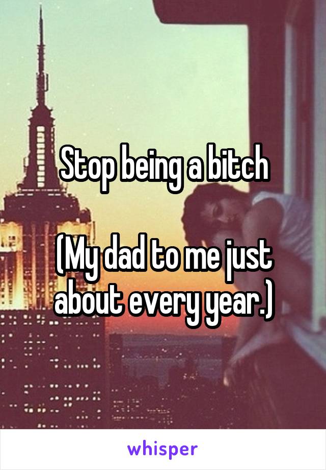Stop being a bitch

(My dad to me just about every year.)
