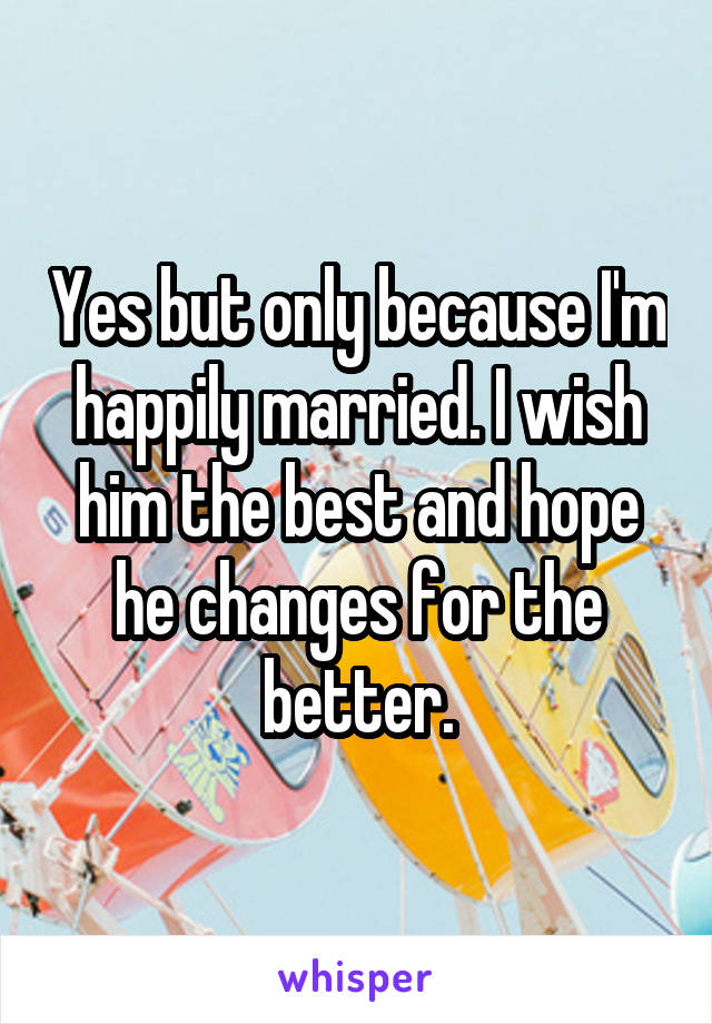 Yes but only because I'm happily married. I wish him the best and hope he changes for the better.