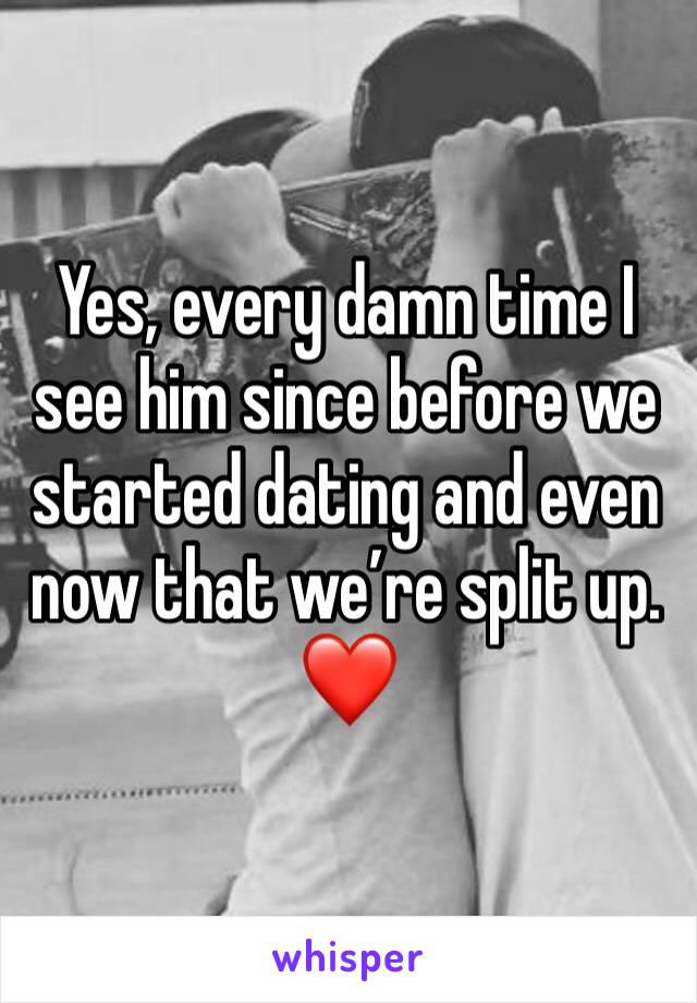 Yes, every damn time I see him since before we started dating and even now that we’re split up. ❤️