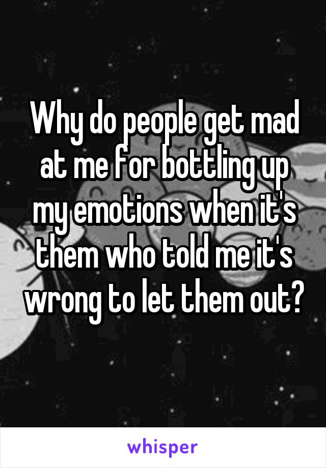 Why do people get mad at me for bottling up my emotions when it's them who told me it's wrong to let them out? 