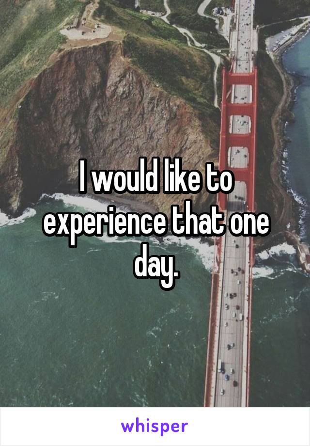 I would like to experience that one day.