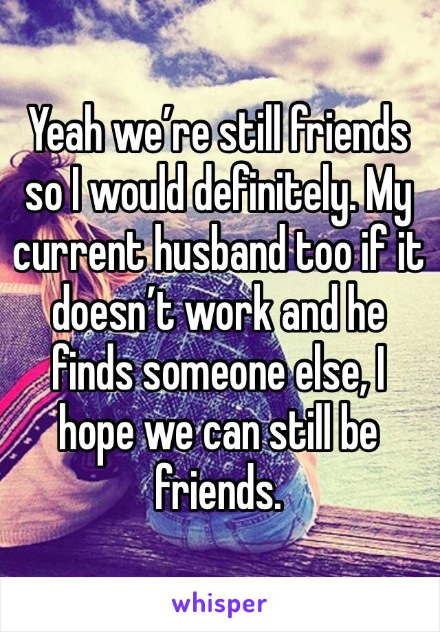 Yeah we’re still friends so I would definitely. My current husband too if it doesn’t work and he finds someone else, I hope we can still be friends. 
