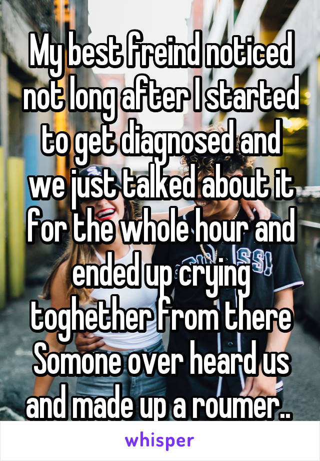 My best freind noticed not long after I started to get diagnosed and we just talked about it for the whole hour and ended up crying toghether from there Somone over heard us and made up a roumer.. 