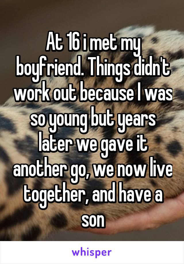 At 16 i met my boyfriend. Things didn't work out because I was so young but years later we gave it another go, we now live together, and have a son