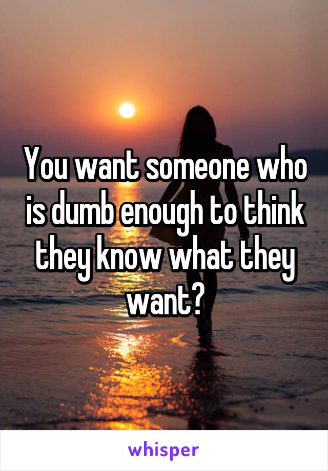 You want someone who is dumb enough to think they know what they want?