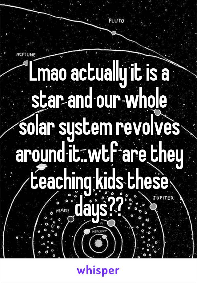 Lmao actually it is a star and our whole solar system revolves around it..wtf are they teaching kids these days??