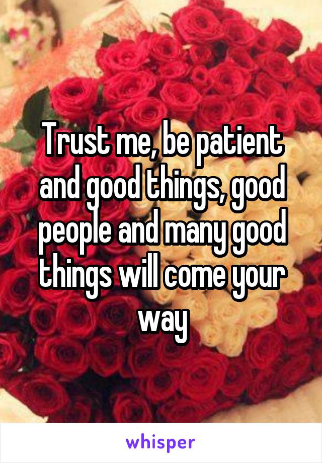 Trust me, be patient and good things, good people and many good things will come your way
