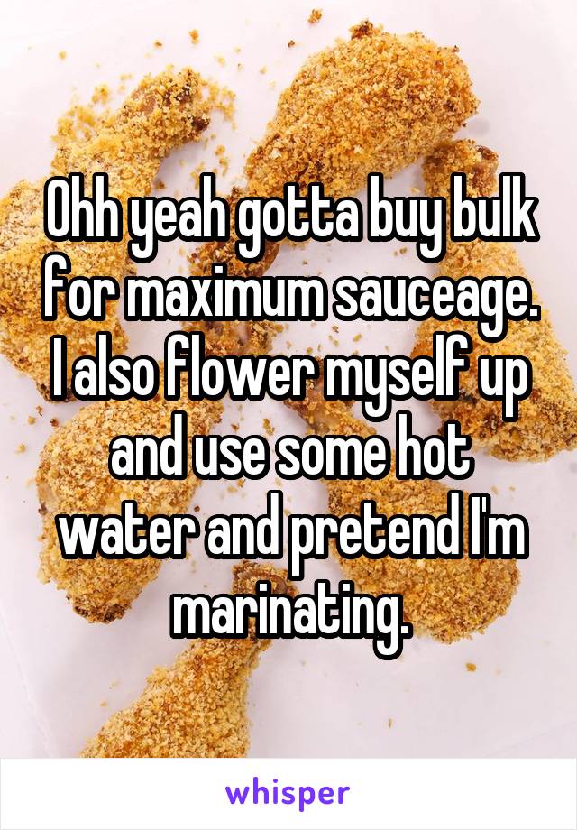 Ohh yeah gotta buy bulk for maximum sauceage. I also flower myself up and use some hot water and pretend I'm marinating.