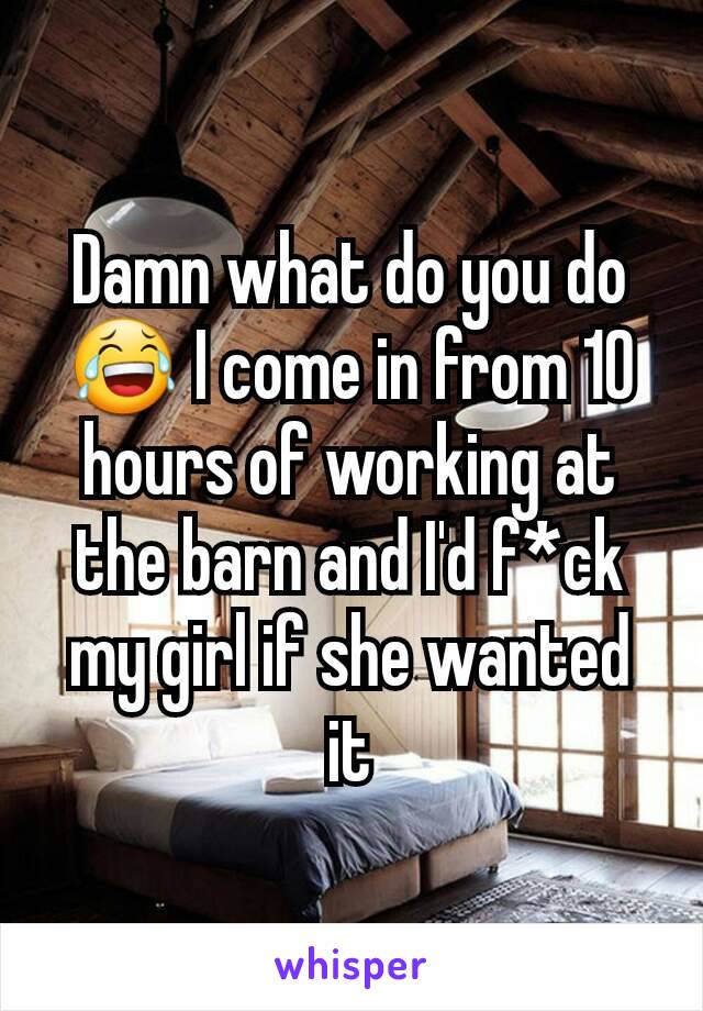 Damn what do you do 😂 I come in from 10 hours of working at the barn and I'd f*ck my girl if she wanted it